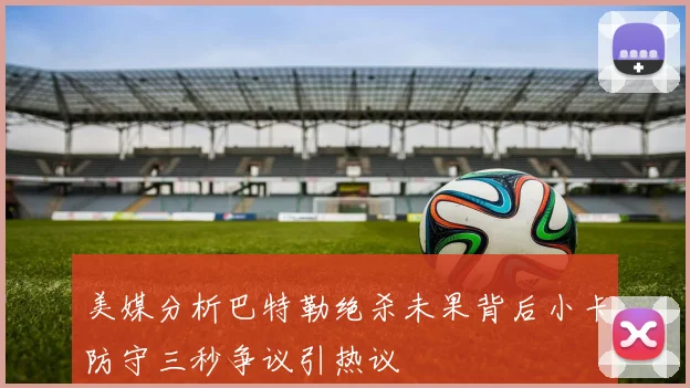 美媒分析巴特勒绝杀未果背后小卡防守三秒争议引热议