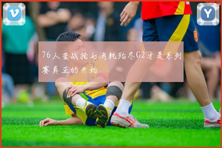 76人苦战抢七消耗殆尽G2才是系列赛真正的开始