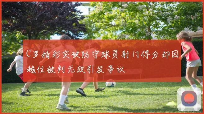 C罗精彩突破防守球员射门得分却因越位被判无效引发争议