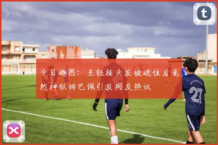 今日趣图：王钰栋头发被遮住后竟然神似姆巴佩引发网友热议