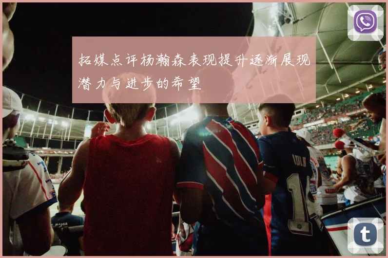 拓媒点评杨瀚森表现提升逐渐展现潜力与进步的希望