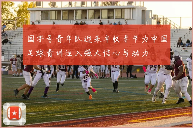 国字号青年队迎来丰收季节为中国足球青训注入强大信心与动力