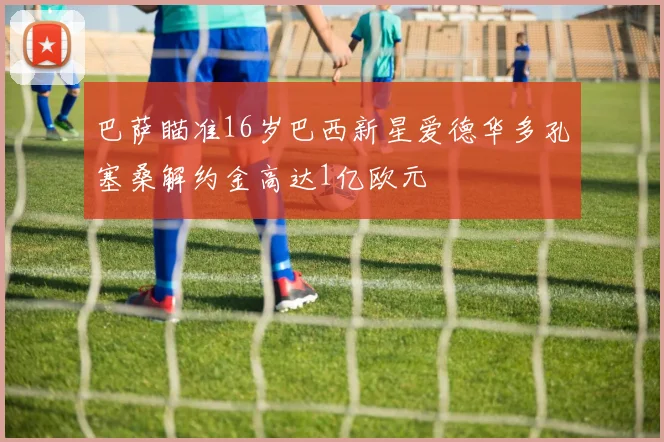 巴萨瞄准16岁巴西新星爱德华多孔塞桑解约金高达1亿欧元