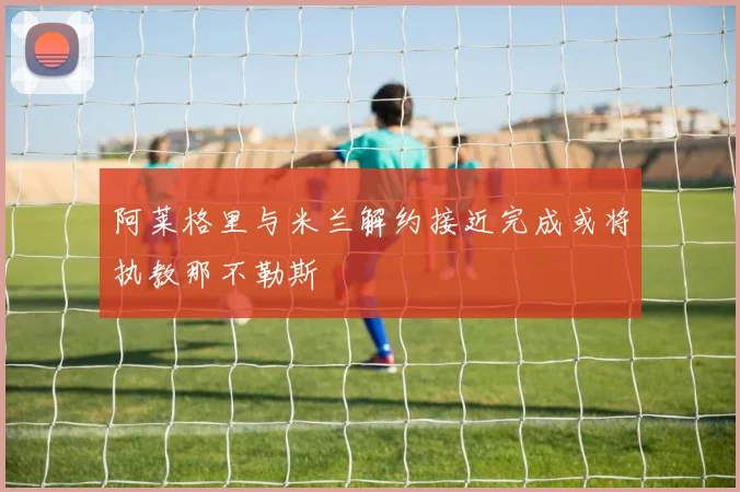 阿莱格里与米兰解约接近完成或将执教那不勒斯