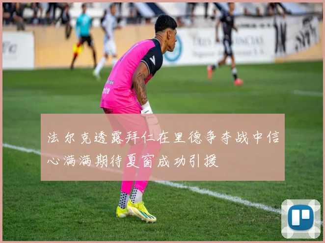 法尔克透露拜仁在里德争夺战中信心满满期待夏窗成功引援