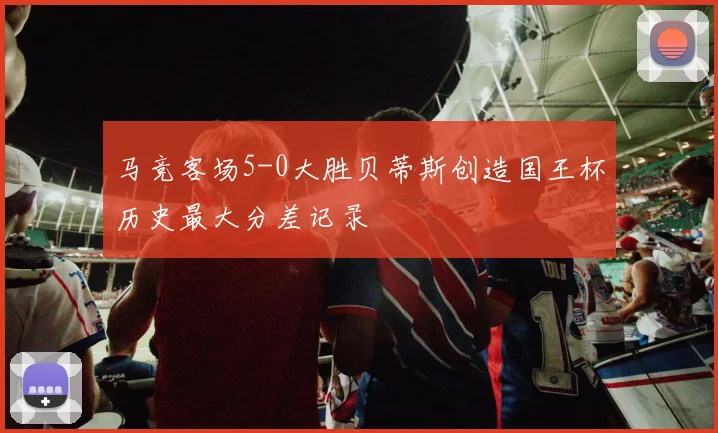 马竞客场5-0大胜贝蒂斯创造国王杯历史最大分差记录
