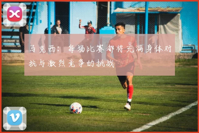 马克西：每场比赛都将充满身体对抗与激烈竞争的挑战
