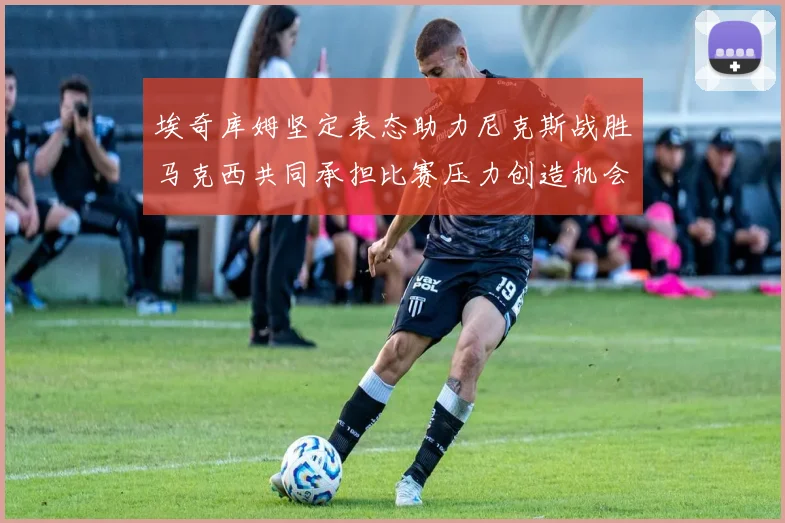 埃奇库姆坚定表态助力尼克斯战胜马克西共同承担比赛压力创造机会