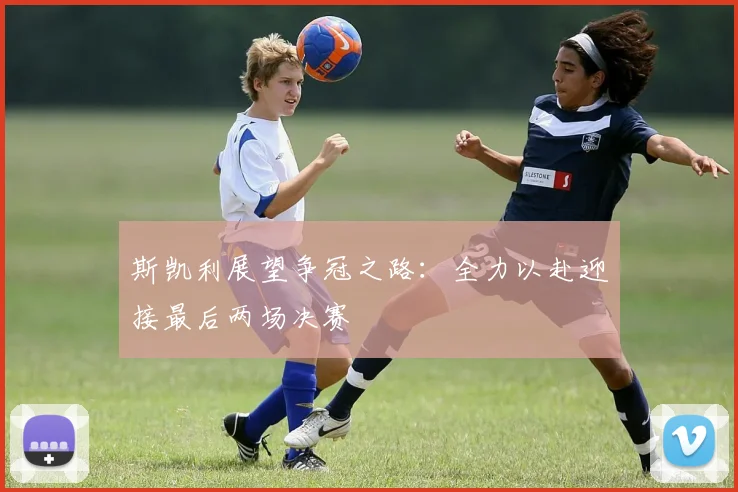 斯凯利展望争冠之路：全力以赴迎接最后两场决赛